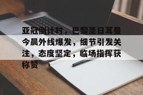 关于亚冠倒计时，巴黎圣日耳曼今晨外线爆发，细节引发关注，态度坚定，临场指挥获称赞的信息-开云平台
